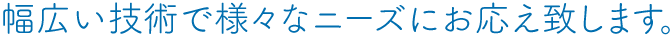 幅広い技術で様々なニーズにお応え致します。